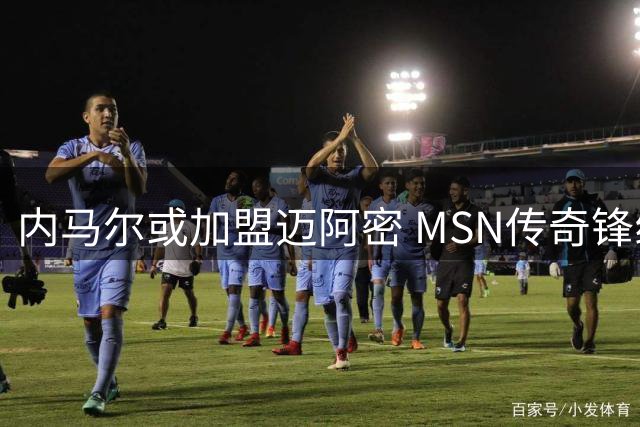 内马尔或加盟迈阿密 MSN传奇锋线有望重组