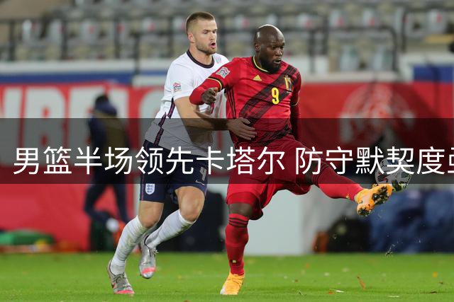 男篮半场领先卡塔尔 防守默契度亟待提升